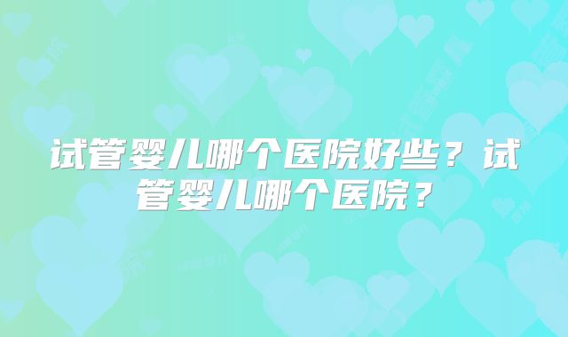 试管婴儿哪个医院好些?试管婴儿哪个医院?