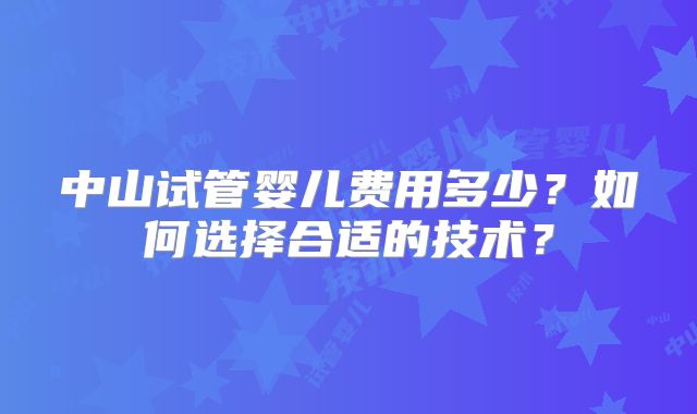 中山试管婴儿费用多少?如何选择合适的技术?