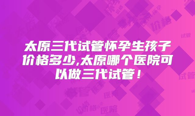 太原三代试管怀孕生孩子价格多少,太原哪个医院可以做三代试管!