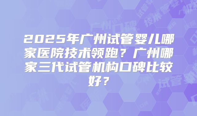 2025年广州试管婴儿哪家医院技术领跑?广州哪家三代试管机构口碑比较好?