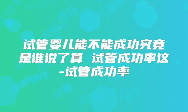 试管婴儿能不能成功究竟是谁说了算 试管成功率这-试管成功率