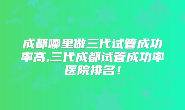 成都哪里做三代试管成功率高,三代成都试管成功率医院排名!