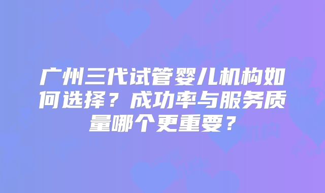 广州三代试管婴儿机构如何选择？成功率与服务质量哪个更重要？