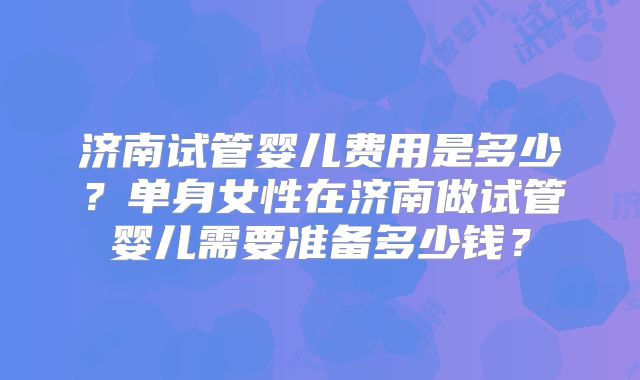 济南试管婴儿费用是多少？单身女性在济南做试管婴儿需要准备多少钱？