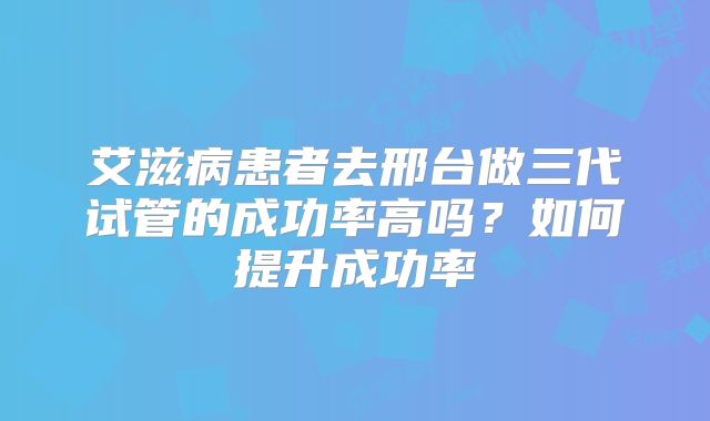 艾滋病患者去邢台做三代试管的成功率高吗?如何提升成功率