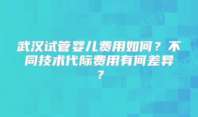 武汉试管婴儿费用如何？不同技术代际费用有何差异？