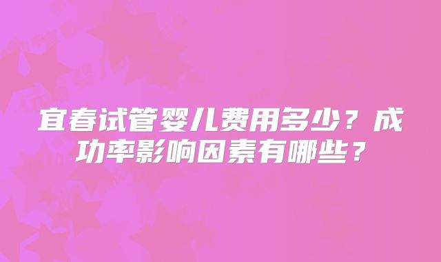 宜春试管婴儿费用多少?成功率影响因素有哪些?