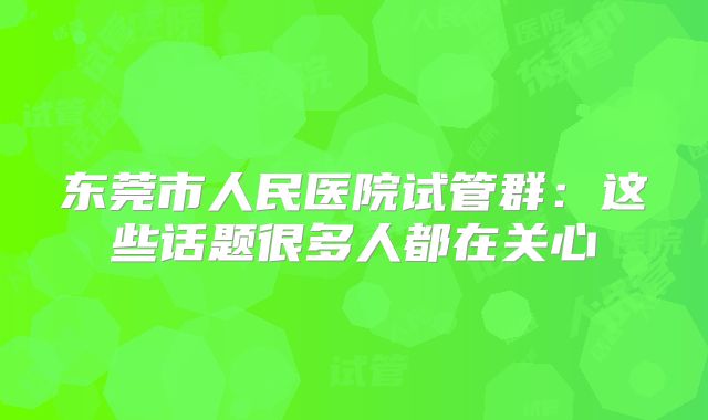 东莞市人民医院试管群:这些话题很多人都在关心