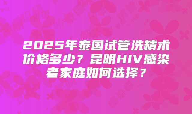 2025年泰国试管洗精术价格多少?昆明HIV感染者家庭如何选择?