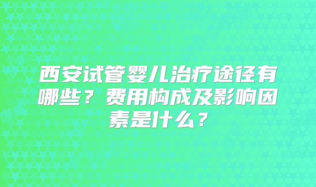 西安试管婴儿治疗途径有哪些?费用构成及影响因素是什么?