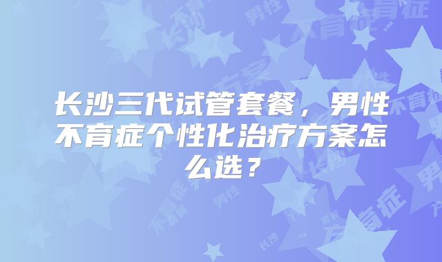 长沙三代试管套餐,男性不育症个性化治疗方案怎么选?