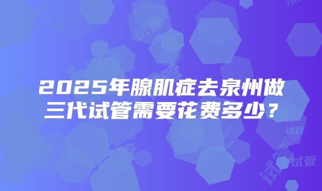 2025年腺肌症去泉州做三代试管需要花费多少?
