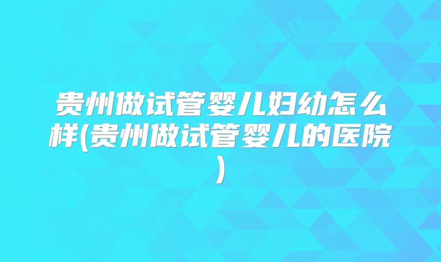 贵州做试管婴儿妇幼怎么样(贵州做试管婴儿的医院)