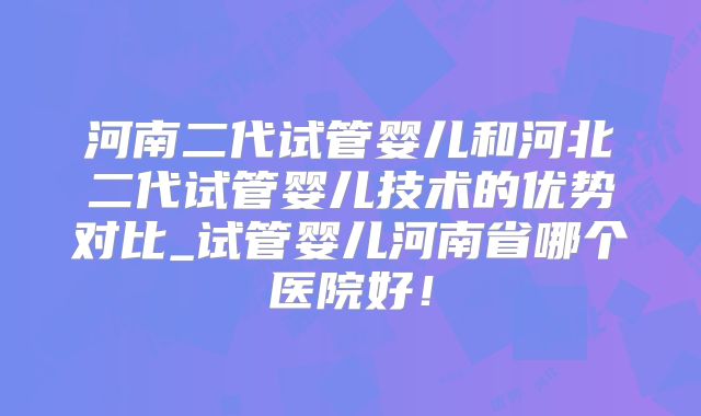 河南二代试管婴儿和河北二代试管婴儿技术的优势对比_试管婴儿河南省哪个医院好！