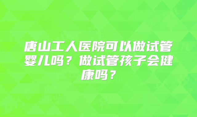 唐山工人医院可以做试管婴儿吗?做试管孩子会健康吗?