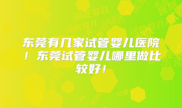 东莞有几家试管婴儿医院！东莞试管婴儿哪里做比较好！