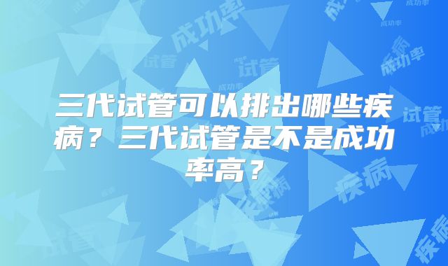 三代试管可以排出哪些疾病？三代试管是不是成功率高？