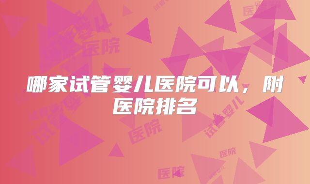 哪家试管婴儿医院可以，附医院排名
