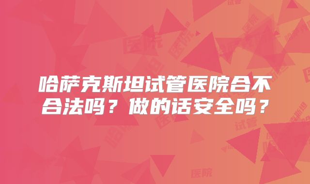 哈萨克斯坦试管医院合不合法吗？做的话安全吗？