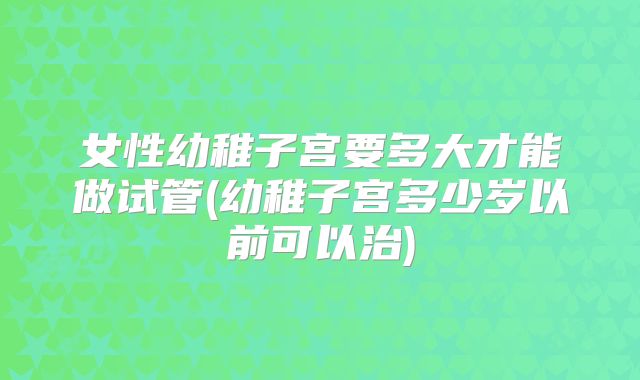 女性幼稚子宫要多大才能做试管(幼稚子宫多少岁以前可以治)