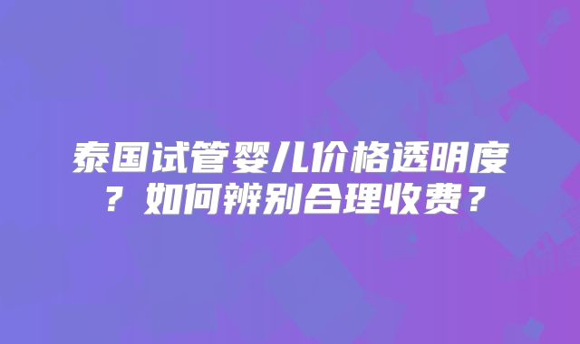 泰国试管婴儿价格透明度?如何辨别合理收费?