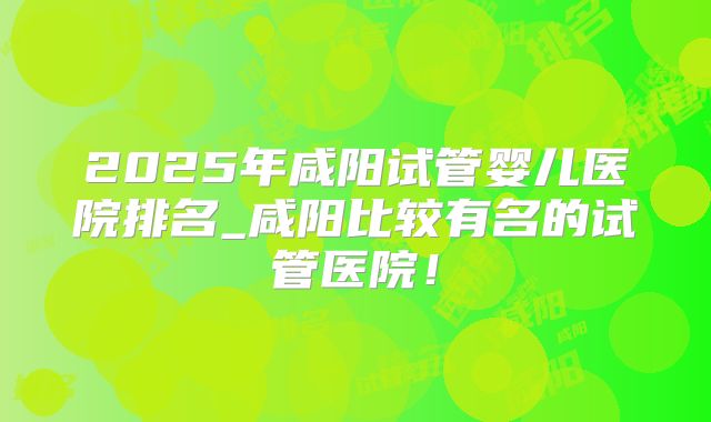 2025年咸阳试管婴儿医院排名_咸阳比较有名的试管医院！