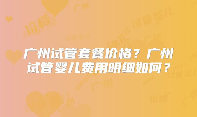 广州试管套餐价格?广州试管婴儿费用明细如何?