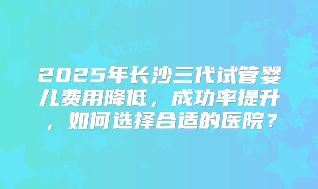 2025年长沙三代试管婴儿费用降低,成功率提升,如何选择合适的医院?