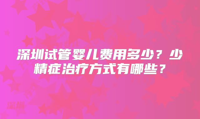 深圳试管婴儿费用多少?少精症治疗方式有哪些?