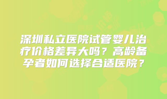 深圳私立医院试管婴儿治疗价格差异大吗？高龄备孕者如何选择合适医院？