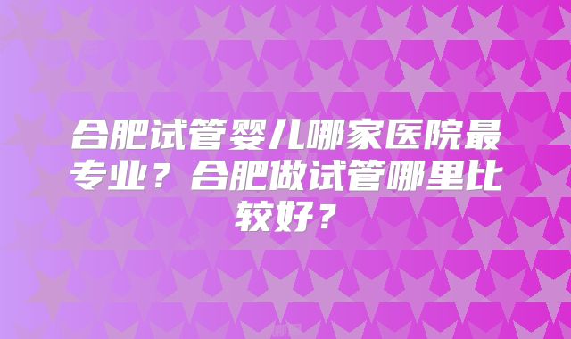 合肥试管婴儿哪家医院最专业?合肥做试管哪里比较好?
