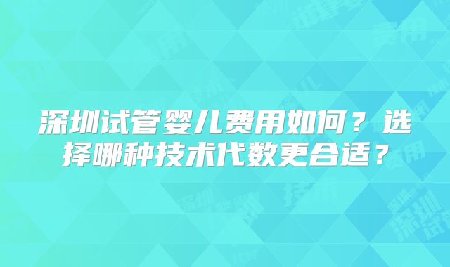 深圳试管婴儿费用如何?选择哪种技术代数更合适?