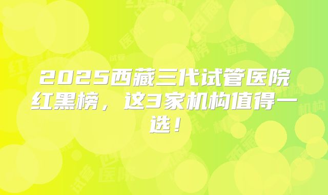2025西藏三代试管医院红黑榜，这3家机构值得一选！