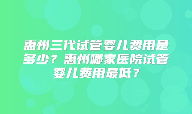 惠州三代试管婴儿费用是多少?惠州哪家医院试管婴儿费用最低?