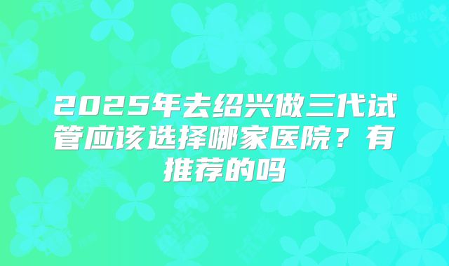 2025年去绍兴做三代试管应该选择哪家医院?有推荐的吗