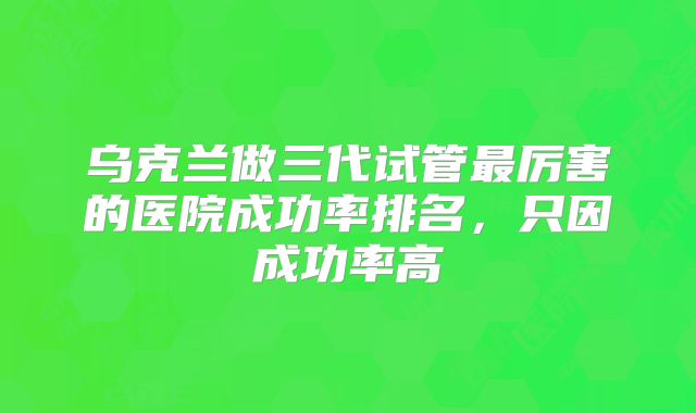 乌克兰做三代试管最厉害的医院成功率排名,只因成功率高