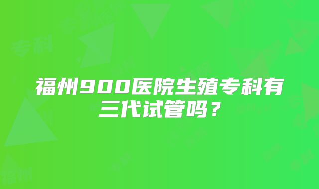 福州900医院生殖专科有三代试管吗？