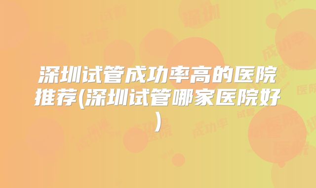 深圳试管成功率高的医院推荐(深圳试管哪家医院好)