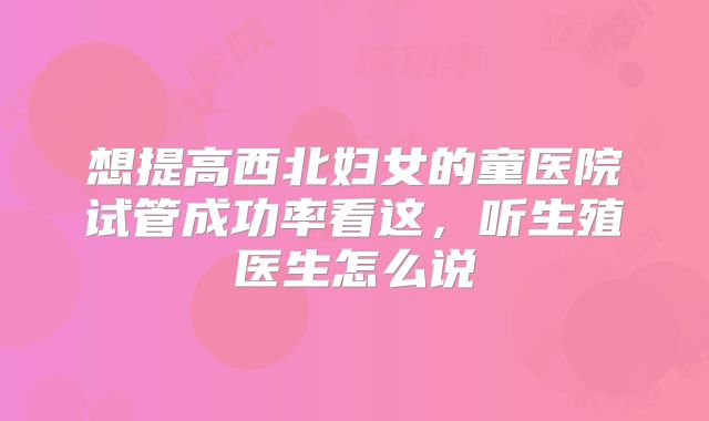 想提高西北妇女的童医院试管成功率看这，听生殖医生怎么说