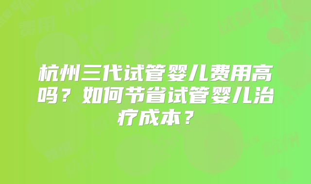 杭州三代试管婴儿费用高吗?如何节省试管婴儿治疗成本?
