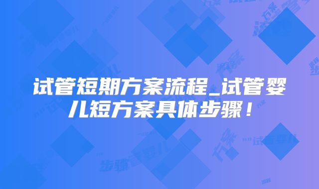 试管短期方案流程_试管婴儿短方案具体步骤！