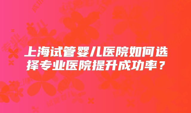上海试管婴儿医院如何选择专业医院提升成功率?