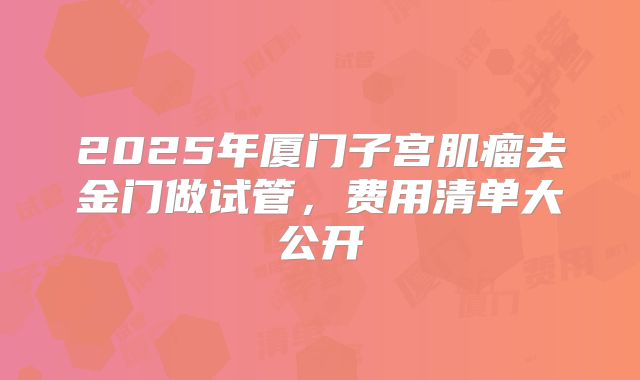 2025年厦门子宫肌瘤去金门做试管,费用清单大公开