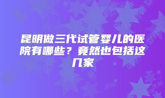 昆明做三代试管婴儿的医院有哪些?竟然也包括这几家