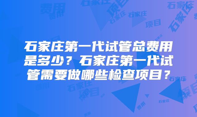 石家庄第一代试管总费用是多少？石家庄第一代试管需要做哪些检查项目？