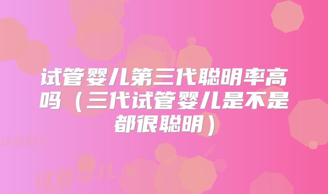 试管婴儿第三代聪明率高吗（三代试管婴儿是不是都很聪明）