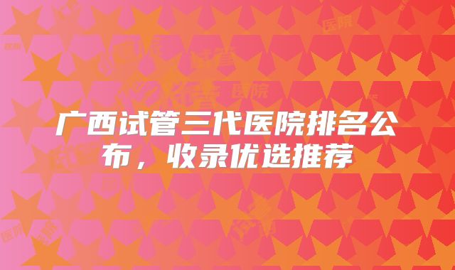 广西试管三代医院排名公布，收录优选推荐