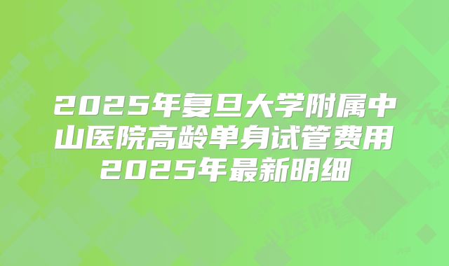 2025年复旦大学附属中山医院高龄单身试管费用2025年最新明细