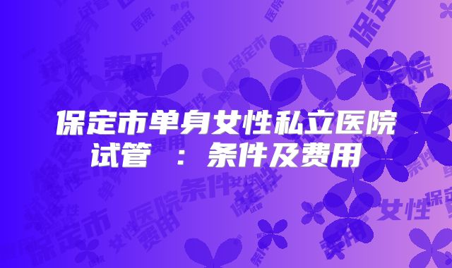 保定市单身女性私立医院试管 :条件及费用