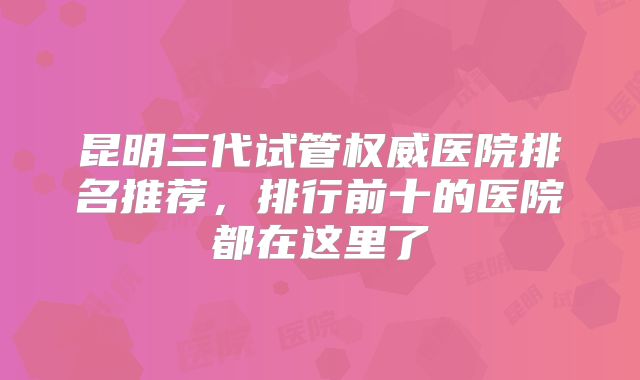 昆明三代试管权威医院排名推荐，排行前十的医院都在这里了